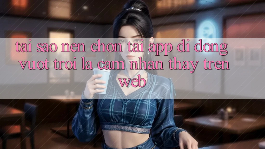 Tại Sao Nên Chọn Tải App Di Động Vượt trội Là Cảm nhận thấy Trên Web? Tại Sao Nên Chọn Tải App Di Động Vượt trội Là Cảm nhận thấy Trên Web?