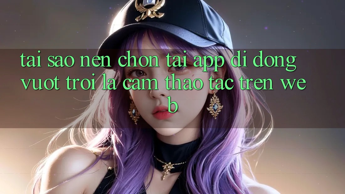 Tại Sao Nên Chọn Tải App Di Động Vượt trội Là Cảm thao tác Trên Web? Tại Sao Nên Chọn Tải App Di Động Vượt trội Là Cảm thao tác Trên Web?