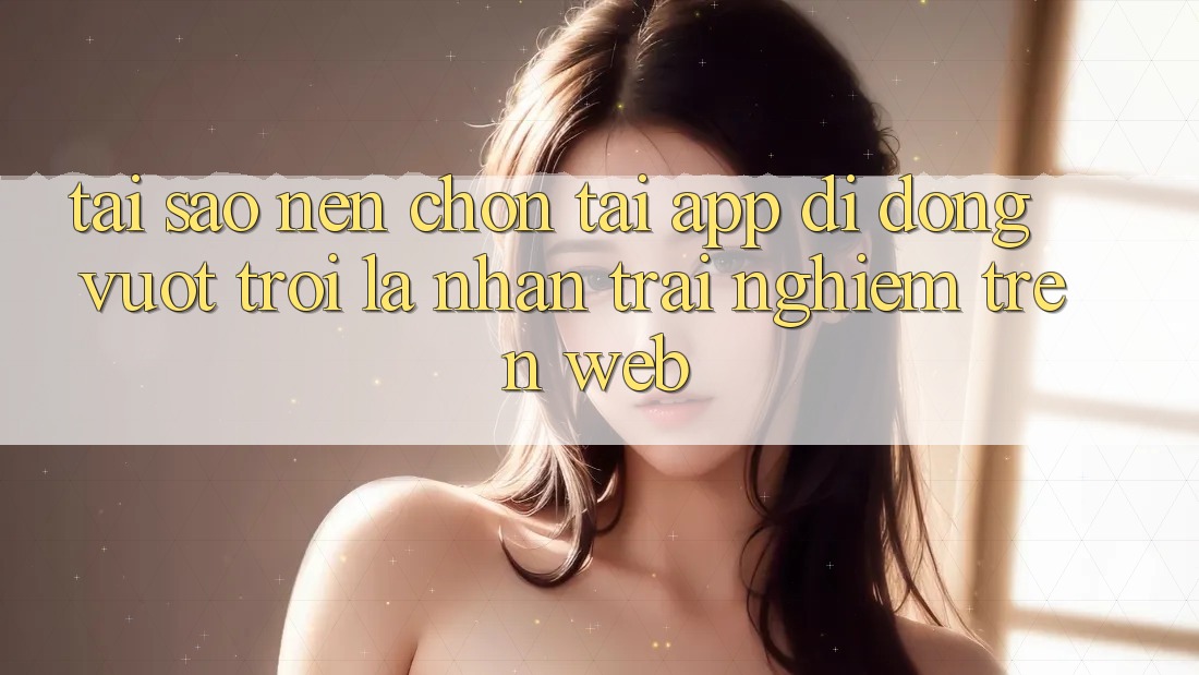 Tại Sao Nên Chọn Tải App Di Động Vượt trội Là Nhận trải nghiệm Trên Web? Tại Sao Nên Chọn Tải App Di Động Vượt trội Là Nhận trải nghiệm Trên Web?