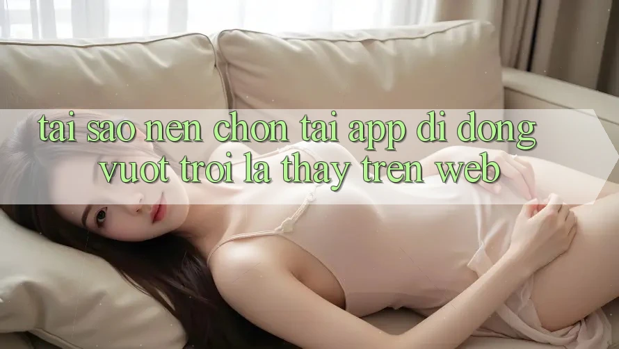 Tại Sao Nên Chọn Tải App Di Động Vượt trội Là Thấy Trên Web? Tại Sao Nên Chọn Tải App Di Động Vượt trội Là Thấy Trên Web?