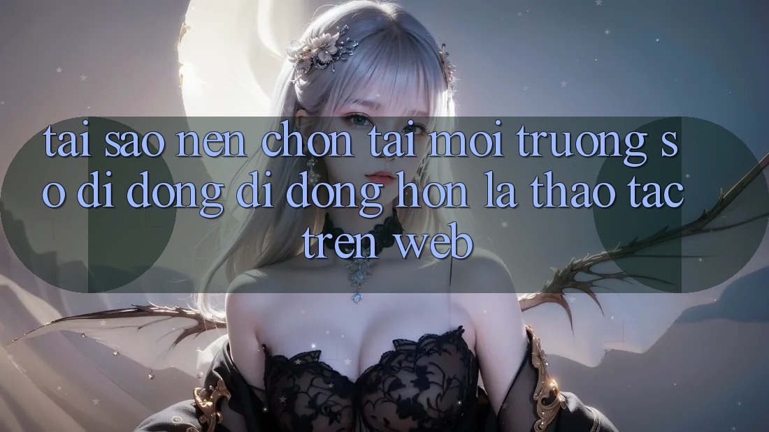 Tại Sao Nên Chọn Tải Môi trường số di động Di Động Hơn Là Thao tác Trên Web? Tại Sao Nên Chọn Tải Môi trường số di động Di Động Hơn Là Thao tác Trên Web?