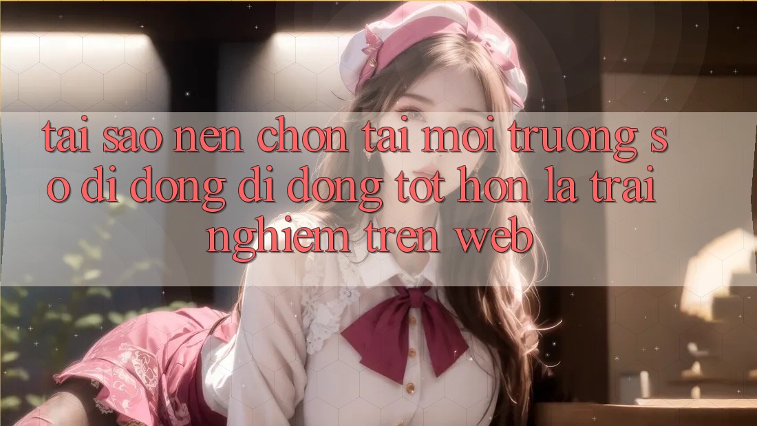Tại Sao Nên Chọn Tải Môi trường số di động Di Động Tốt hơn Là Trải Nghiệm Trên Web?