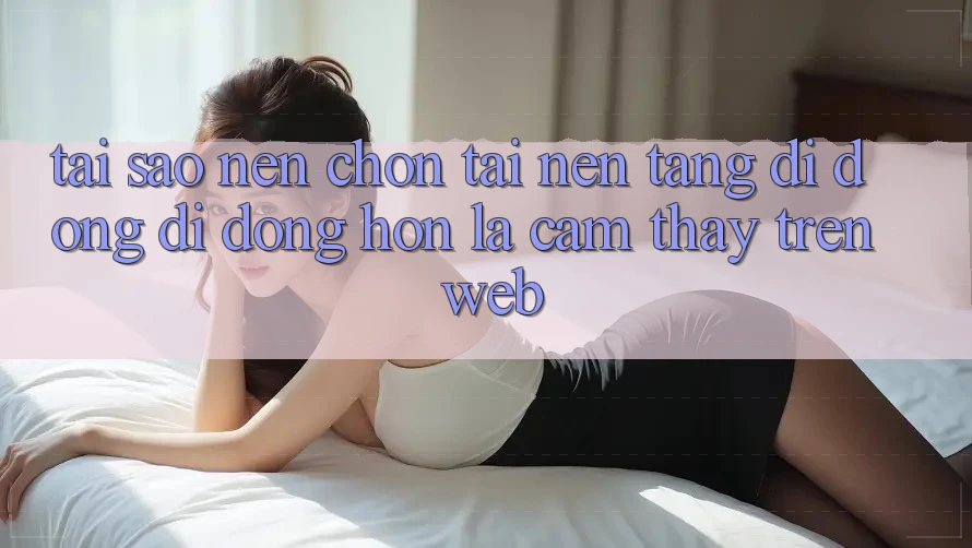 Tại Sao Nên Chọn Tải Nền tảng di động Di Động Hơn Là Cảm thấy Trên Web? Tại Sao Nên Chọn Tải Nền tảng di động Di Động Hơn Là Cảm thấy Trên Web?