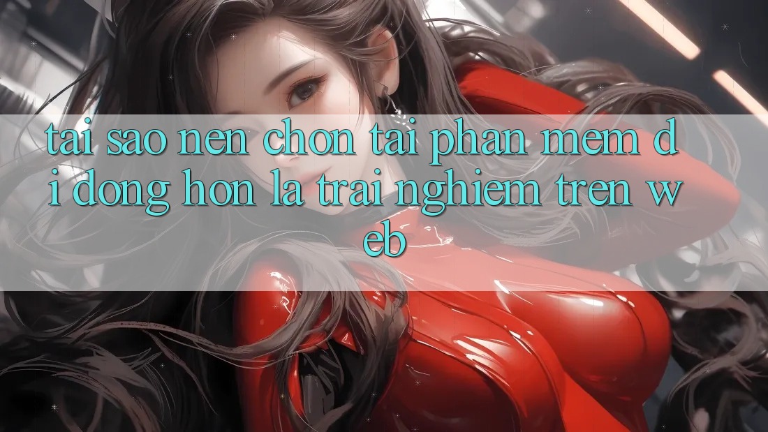 Tại Sao Nên Chọn Tải Phần mềm Di Động Hơn Là Trải Nghiệm Trên Web?