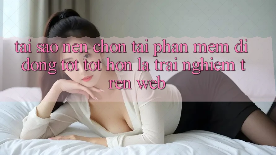 Tại Sao Nên Chọn Tải Phần mềm Di Động Tốt tốt hơn Là Trải Nghiệm Trên Web?