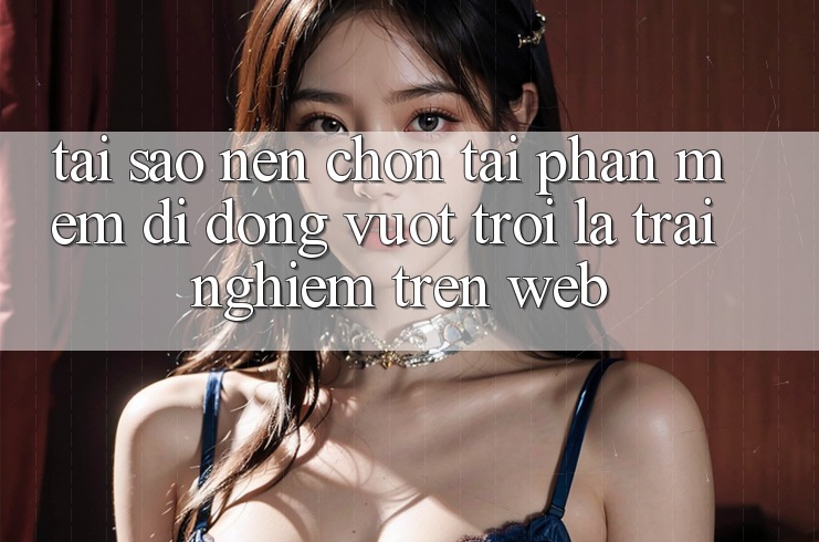 Tại Sao Nên Chọn Tải Phần mềm Di Động Vượt trội Là Trải Nghiệm Trên Web?