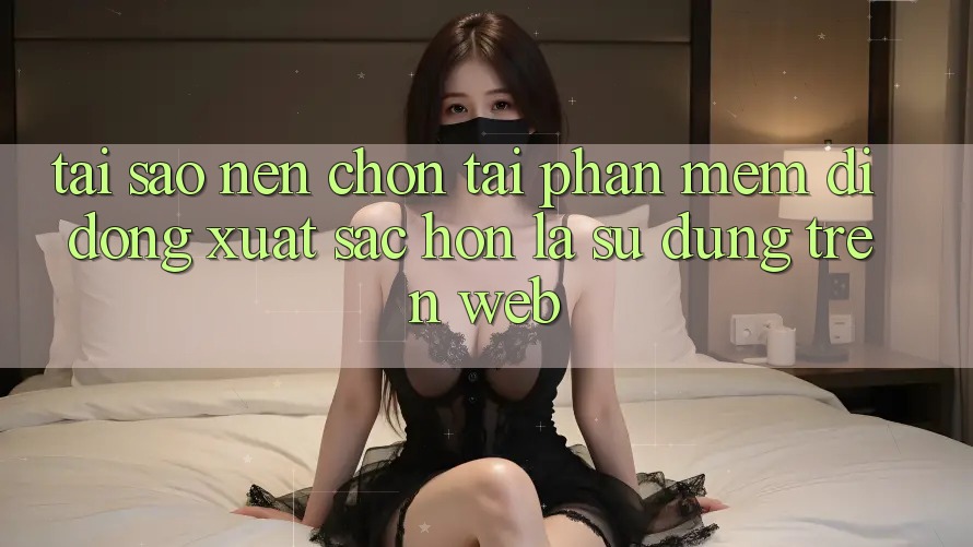 Tại Sao Nên Chọn Tải Phần mềm Di Động Xuất sắc hơn Là Sử dụng Trên Web? Tại Sao Nên Chọn Tải Phần mềm Di Động Xuất sắc hơn Là Sử dụng Trên Web?