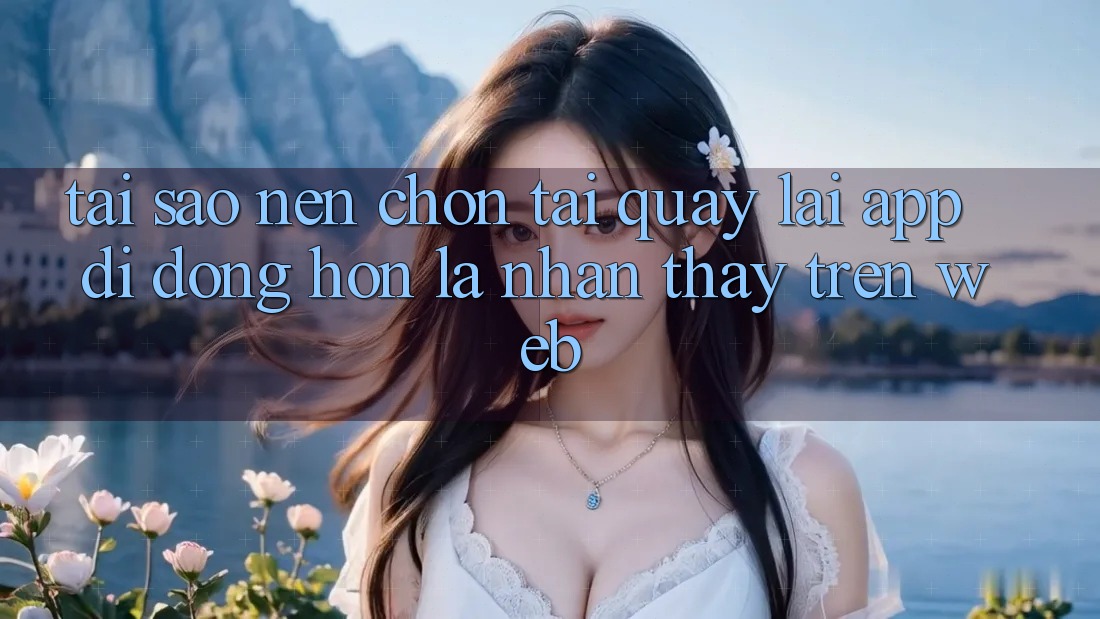 Tại Sao Nên Chọn Tải quay lại App Di Động Hơn Là Nhận thấy Trên Web? Tại Sao Nên Chọn Tải quay lại App Di Động Hơn Là Nhận thấy Trên Web?