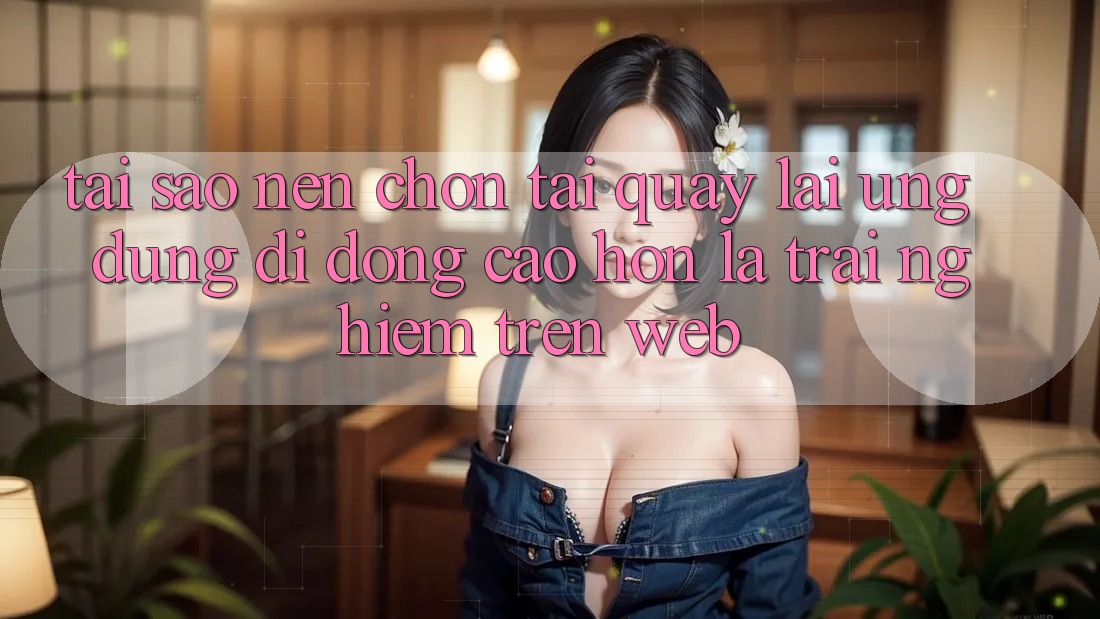 Tại Sao Nên Chọn Tải quay lại Ứng Dụng Di Động Cao hơn Là Trải Nghiệm Trên Web?