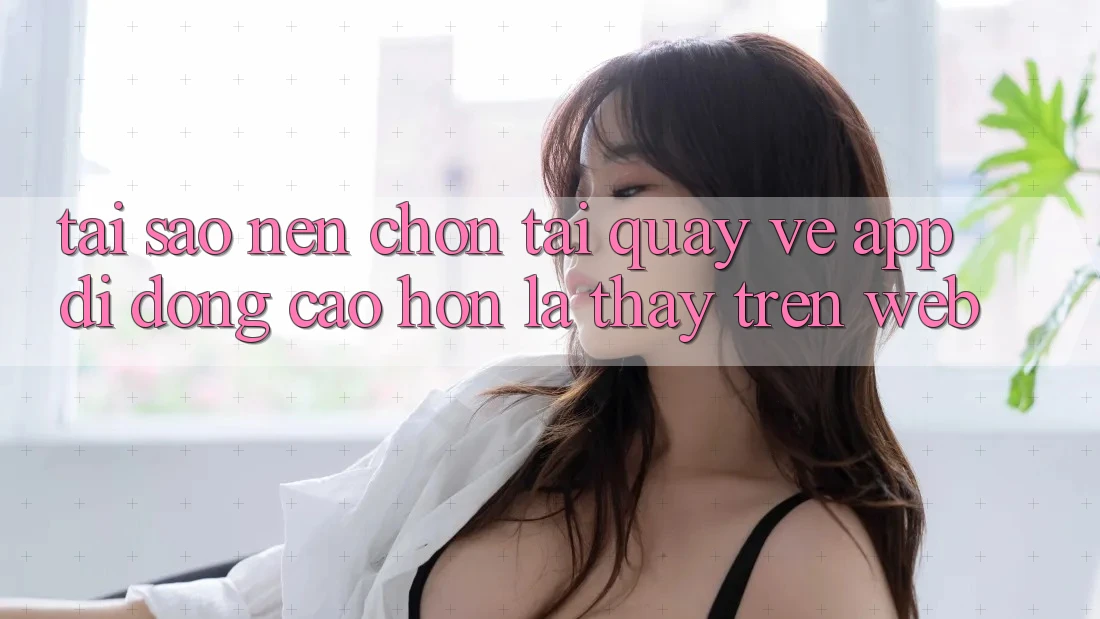 Tại Sao Nên Chọn Tải quay về App Di Động Cao hơn Là Thấy Trên Web? Tại Sao Nên Chọn Tải quay về App Di Động Cao hơn Là Thấy Trên Web?