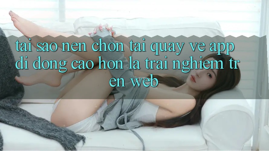 Tại Sao Nên Chọn Tải quay về App Di Động Cao hơn Là Trải Nghiệm Trên Web? Tại Sao Nên Chọn Tải quay về App Di Động Cao hơn Là Trải Nghiệm Trên Web?