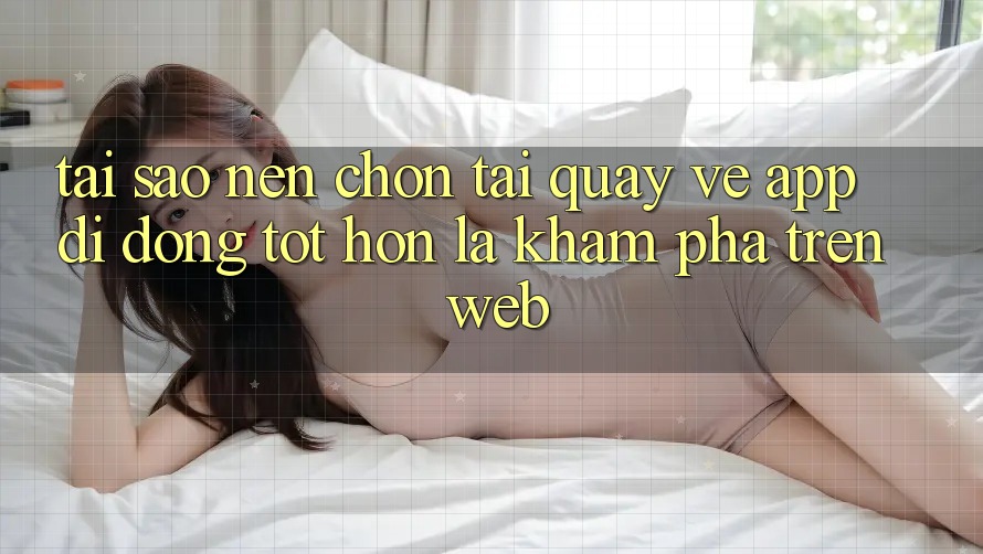 Tại Sao Nên Chọn Tải quay về App Di Động Tốt hơn Là Khám phá Trên Web? Tại Sao Nên Chọn Tải quay về App Di Động Tốt hơn Là Khám phá Trên Web?