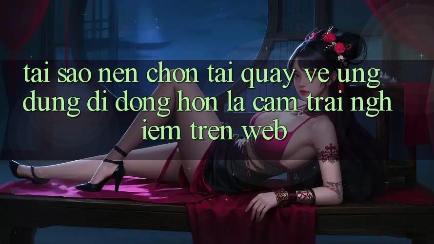 Tại Sao Nên Chọn Tải quay về Ứng Dụng Di Động Hơn Là Cảm trải nghiệm Trên Web?