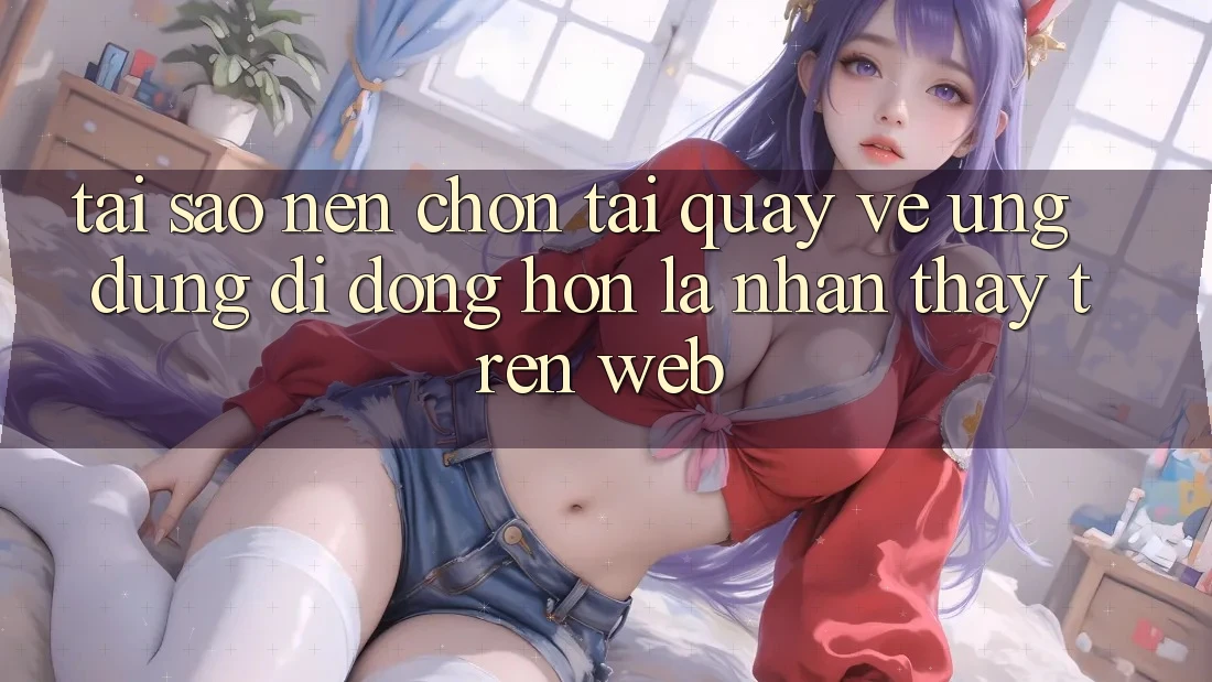 Tại Sao Nên Chọn Tải quay về Ứng Dụng Di Động Hơn Là Nhận thấy Trên Web? Tại Sao Nên Chọn Tải quay về Ứng Dụng Di Động Hơn Là Nhận thấy Trên Web?