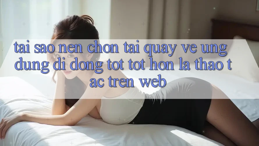 Tại Sao Nên Chọn Tải quay về Ứng Dụng Di Động Tốt tốt hơn Là Thao tác Trên Web? Tại Sao Nên Chọn Tải quay về Ứng Dụng Di Động Tốt tốt hơn Là Thao tác Trên Web?