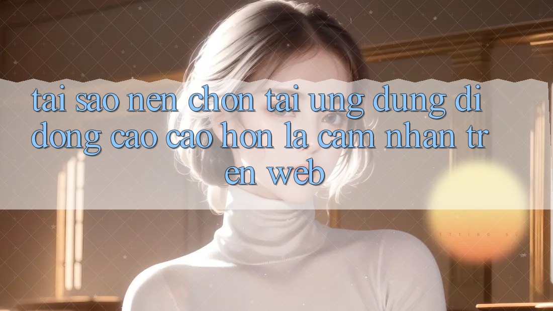 Tại Sao Nên Chọn Tải Ứng Dụng Di Động Cao cao hơn Là Cảm nhận Trên Web? Tại Sao Nên Chọn Tải Ứng Dụng Di Động Cao cao hơn Là Cảm nhận Trên Web?
