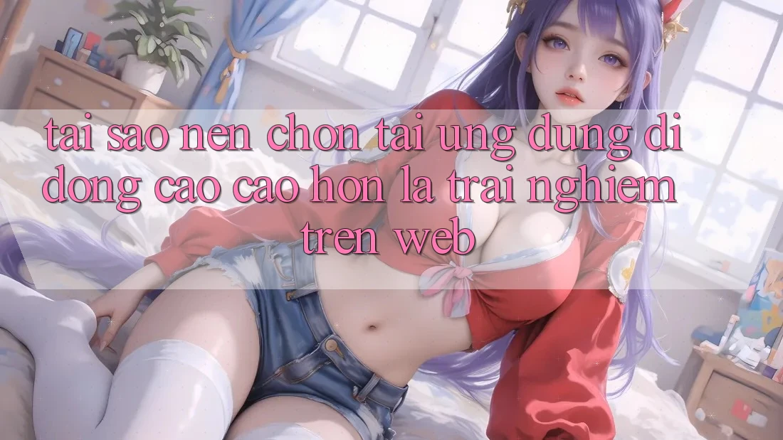 Tại Sao Nên Chọn Tải Ứng Dụng Di Động Cao cao hơn Là Trải Nghiệm Trên Web? Tại Sao Nên Chọn Tải Ứng Dụng Di Động Cao cao hơn Là Trải Nghiệm Trên Web?