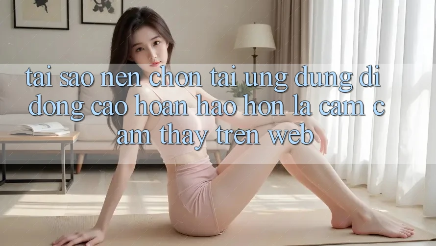 Tại Sao Nên Chọn Tải Ứng Dụng Di Động Cao hoàn hảo hơn Là Cảm cảm thấy Trên Web?