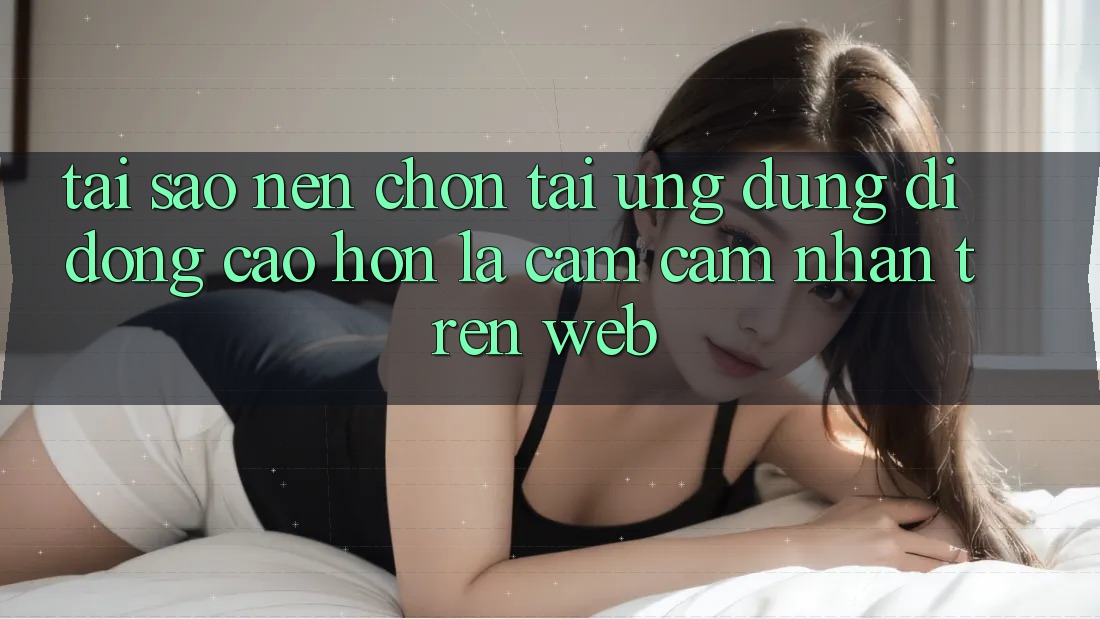 Tại Sao Nên Chọn Tải Ứng Dụng Di Động Cao hơn Là Cảm cảm nhận Trên Web?