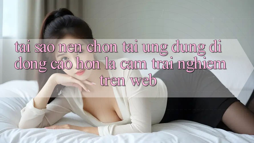 Tại Sao Nên Chọn Tải Ứng Dụng Di Động Cao hơn Là Cảm trải nghiệm Trên Web? Tại Sao Nên Chọn Tải Ứng Dụng Di Động Cao hơn Là Cảm trải nghiệm Trên Web?