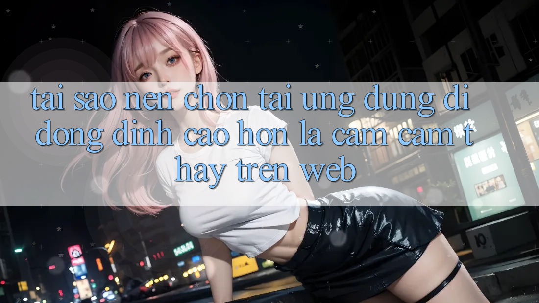 Tại Sao Nên Chọn Tải Ứng Dụng Di Động Đỉnh cao hơn Là Cảm cảm thấy Trên Web? Tại Sao Nên Chọn Tải Ứng Dụng Di Động Đỉnh cao hơn Là Cảm cảm thấy Trên Web?