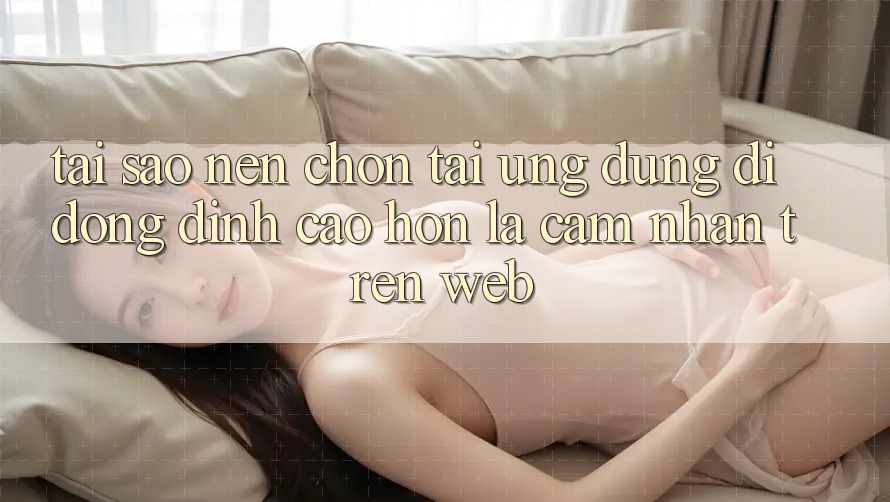 Tại Sao Nên Chọn Tải Ứng Dụng Di Động Đỉnh cao hơn Là Cảm nhận Trên Web? Tại Sao Nên Chọn Tải Ứng Dụng Di Động Đỉnh cao hơn Là Cảm nhận Trên Web?