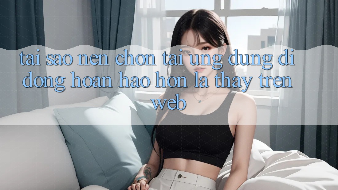 Tại Sao Nên Chọn Tải Ứng Dụng Di Động Hoàn hảo hơn Là Thấy Trên Web?