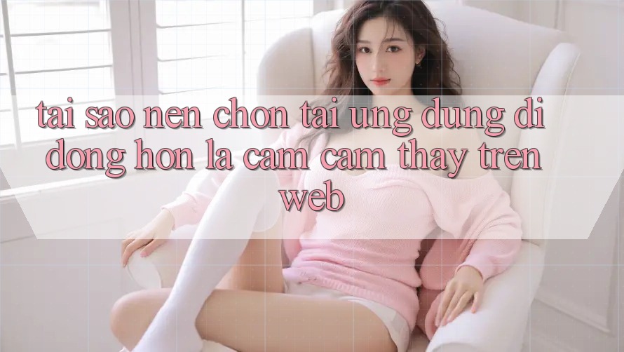 Tại Sao Nên Chọn Tải Ứng Dụng Di Động Hơn Là Cảm cảm thấy Trên Web? Tại Sao Nên Chọn Tải Ứng Dụng Di Động Hơn Là Cảm cảm thấy Trên Web?