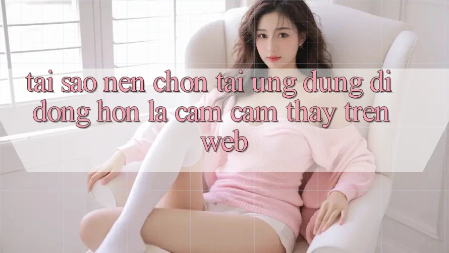 Tại Sao Nên Chọn Tải Ứng Dụng Di Động Hơn Là Cảm cảm thấy Trên Web? Tại Sao Nên Chọn Tải Ứng Dụng Di Động Hơn Là Cảm cảm thấy Trên Web?
