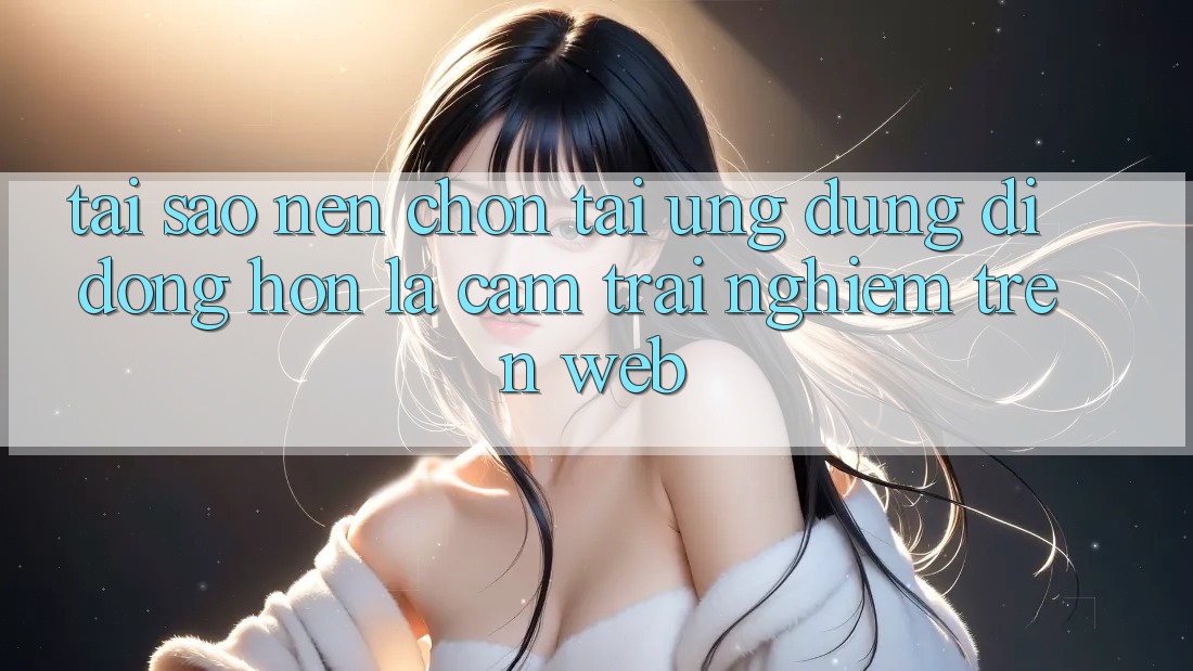 Tại Sao Nên Chọn Tải Ứng Dụng Di Động Hơn Là Cảm trải nghiệm Trên Web? Tại Sao Nên Chọn Tải Ứng Dụng Di Động Hơn Là Cảm trải nghiệm Trên Web?
