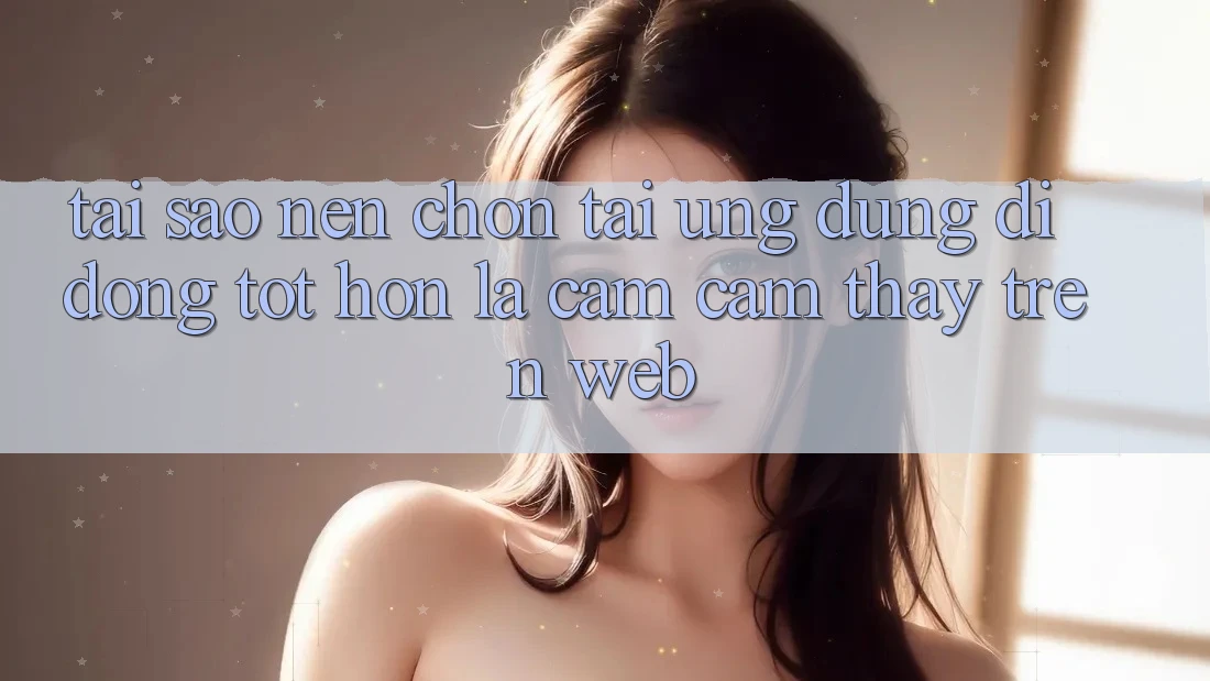 Tại Sao Nên Chọn Tải Ứng Dụng Di Động Tốt hơn Là Cảm cảm thấy Trên Web? Tại Sao Nên Chọn Tải Ứng Dụng Di Động Tốt hơn Là Cảm cảm thấy Trên Web?