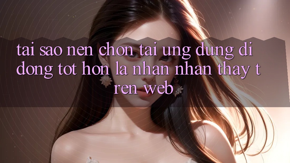 Tại Sao Nên Chọn Tải Ứng Dụng Di Động Tốt hơn Là Nhận nhận thấy Trên Web? Tại Sao Nên Chọn Tải Ứng Dụng Di Động Tốt hơn Là Nhận nhận thấy Trên Web?