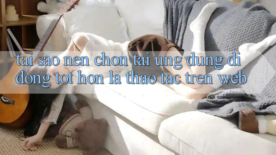 Tại Sao Nên Chọn Tải Ứng Dụng Di Động Tốt hơn Là Thao tác Trên Web? Tại Sao Nên Chọn Tải Ứng Dụng Di Động Tốt hơn Là Thao tác Trên Web?