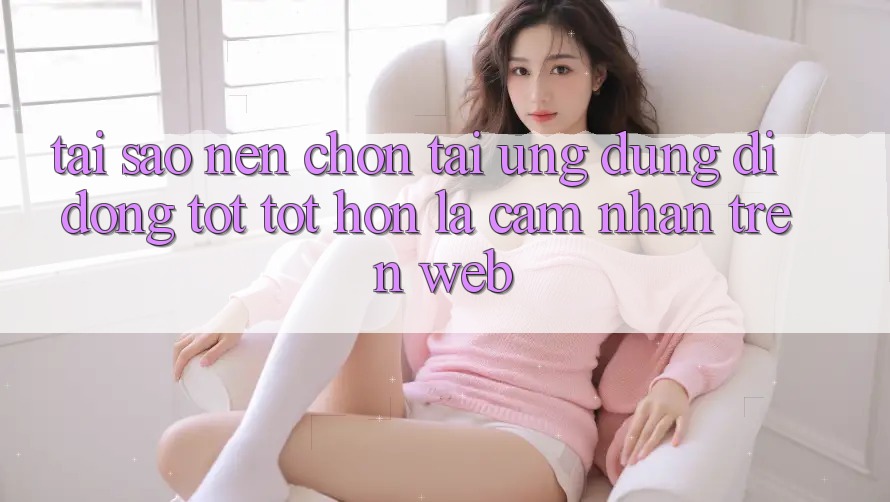 Tại Sao Nên Chọn Tải Ứng Dụng Di Động Tốt tốt hơn Là Cảm nhận Trên Web? Tại Sao Nên Chọn Tải Ứng Dụng Di Động Tốt tốt hơn Là Cảm nhận Trên Web?