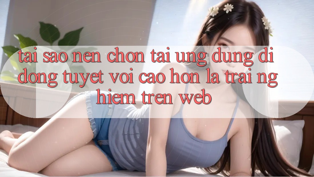 Tại Sao Nên Chọn Tải Ứng Dụng Di Động Tuyệt vời cao hơn Là Trải nghiệm Trên Web? Tại Sao Nên Chọn Tải Ứng Dụng Di Động Tuyệt vời cao hơn Là Trải nghiệm Trên Web?