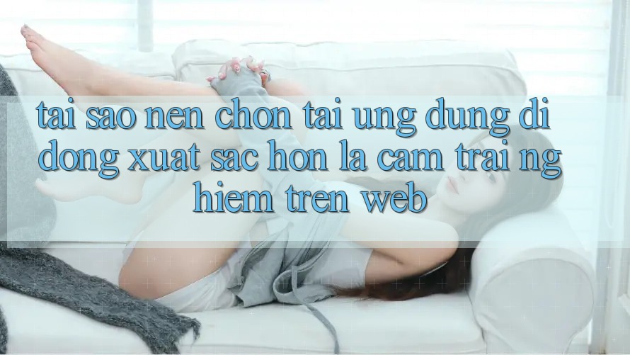 Tại Sao Nên Chọn Tải Ứng Dụng Di Động Xuất sắc hơn Là Cảm trải nghiệm Trên Web?