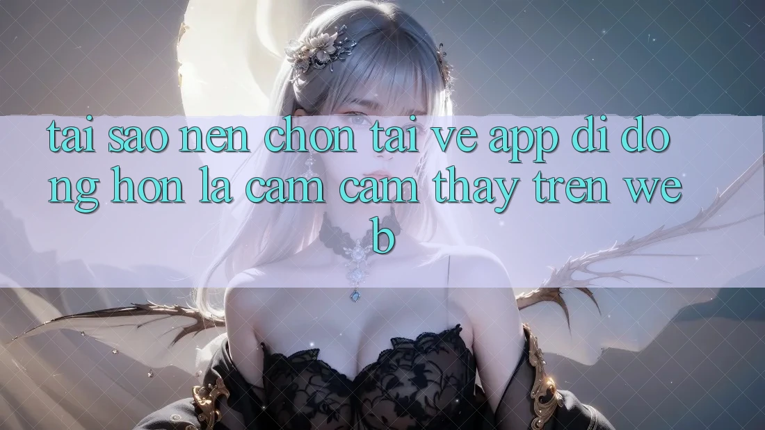 Tại Sao Nên Chọn Tải về App Di Động Hơn Là Cảm cảm thấy Trên Web? Tại Sao Nên Chọn Tải về App Di Động Hơn Là Cảm cảm thấy Trên Web?
