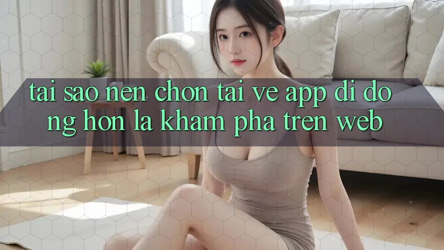 Tại Sao Nên Chọn Tải về App Di Động Hơn Là Khám phá Trên Web? Tại Sao Nên Chọn Tải về App Di Động Hơn Là Khám phá Trên Web?