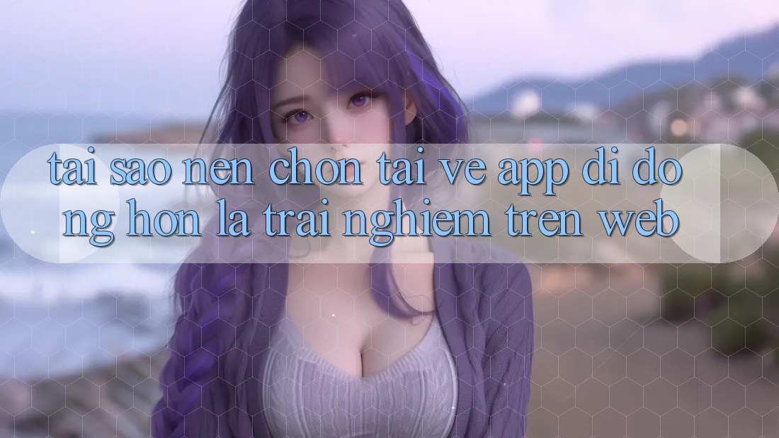 Tại Sao Nên Chọn Tải về App Di Động Hơn Là Trải Nghiệm Trên Web? Tại Sao Nên Chọn Tải về App Di Động Hơn Là Trải Nghiệm Trên Web?