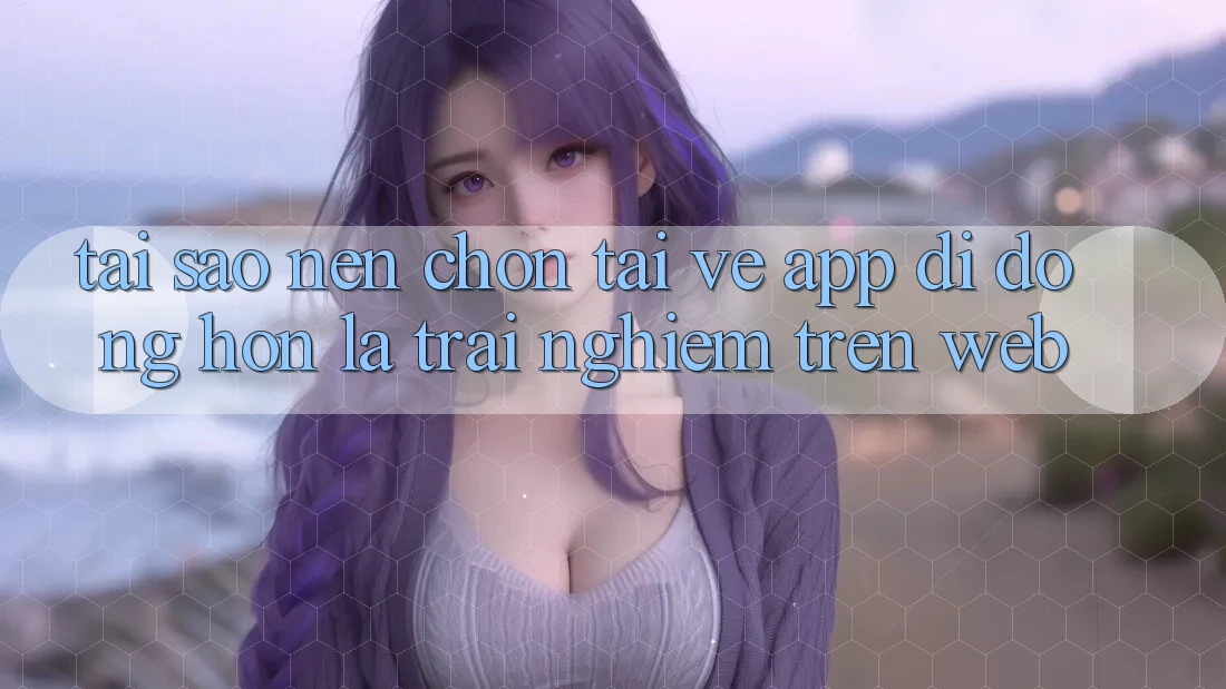Tại Sao Nên Chọn Tải về App Di Động Hơn Là Trải Nghiệm Trên Web? Tại Sao Nên Chọn Tải về App Di Động Hơn Là Trải Nghiệm Trên Web?