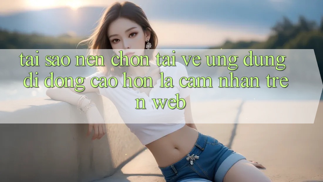 Tại Sao Nên Chọn Tải về Ứng Dụng Di Động Cao hơn Là Cảm nhận Trên Web? Tại Sao Nên Chọn Tải về Ứng Dụng Di Động Cao hơn Là Cảm nhận Trên Web?