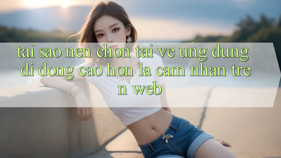 Tại Sao Nên Chọn Tải về Ứng Dụng Di Động Cao hơn Là Cảm nhận Trên Web?