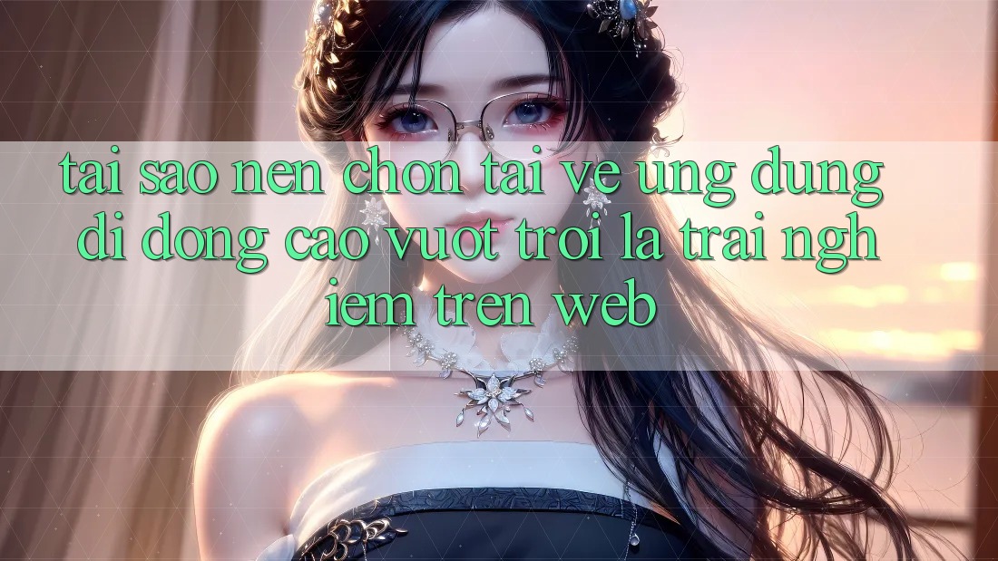 Tại Sao Nên Chọn Tải về Ứng Dụng Di Động Cao vượt trội Là Trải nghiệm Trên Web? Tại Sao Nên Chọn Tải về Ứng Dụng Di Động Cao vượt trội Là Trải nghiệm Trên Web?