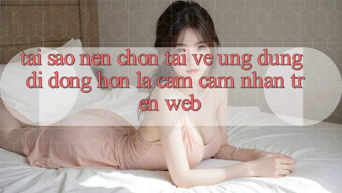 Tại Sao Nên Chọn Tải về Ứng dụng Di Động Hơn Là Cảm cảm nhận Trên Web?