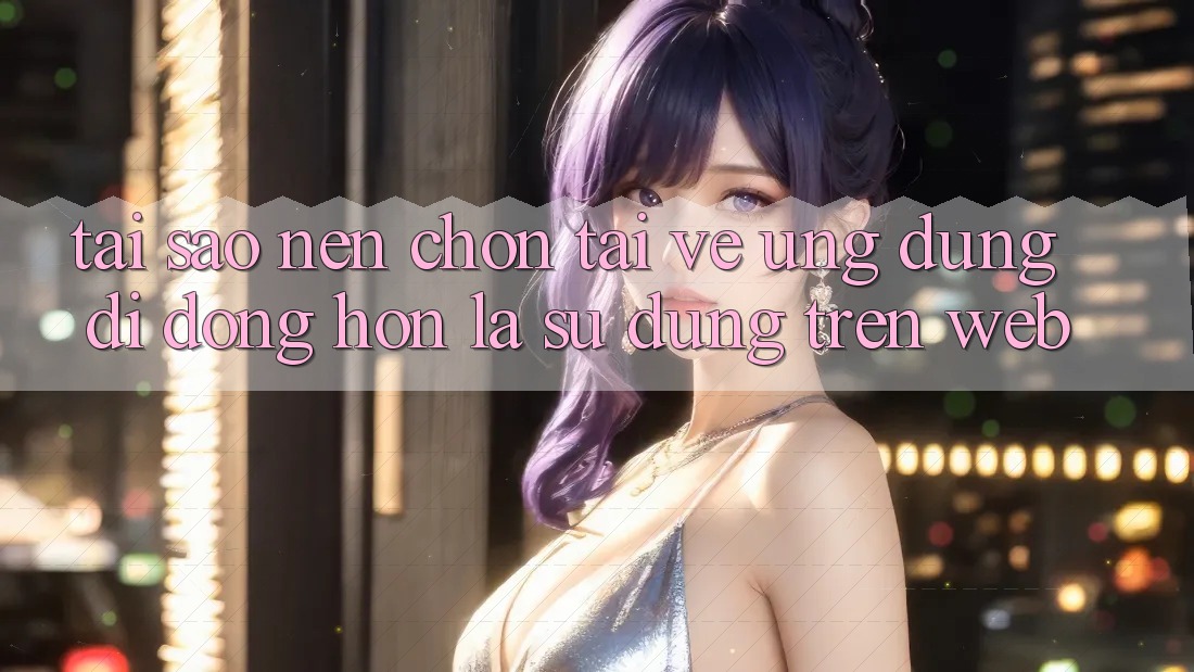 Tại Sao Nên Chọn Tải về Ứng Dụng Di Động Hơn Là Sử dụng Trên Web? Tại Sao Nên Chọn Tải về Ứng Dụng Di Động Hơn Là Sử dụng Trên Web?