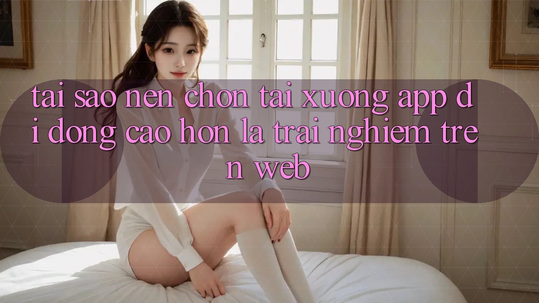 Tại Sao Nên Chọn Tải xuống App Di Động Cao hơn Là Trải Nghiệm Trên Web? Tại Sao Nên Chọn Tải xuống App Di Động Cao hơn Là Trải Nghiệm Trên Web?