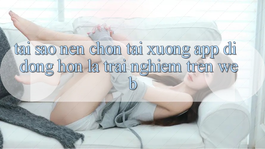 Tại Sao Nên Chọn Tải xuống App Di Động Hơn Là Trải Nghiệm Trên Web? Tại Sao Nên Chọn Tải xuống App Di Động Hơn Là Trải Nghiệm Trên Web?