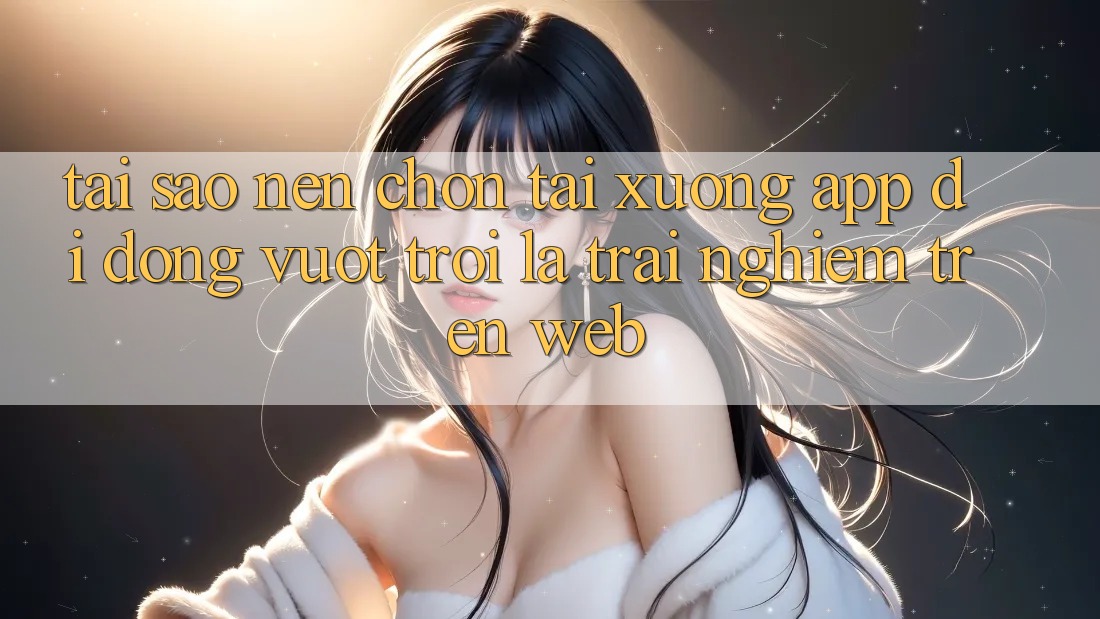 Tại Sao Nên Chọn Tải xuống App Di Động Vượt trội Là Trải Nghiệm Trên Web?