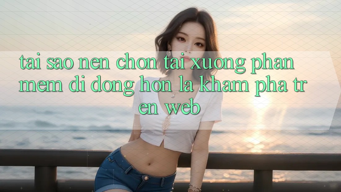 Tại Sao Nên Chọn Tải xuống Phần mềm Di Động Hơn Là Khám phá Trên Web?