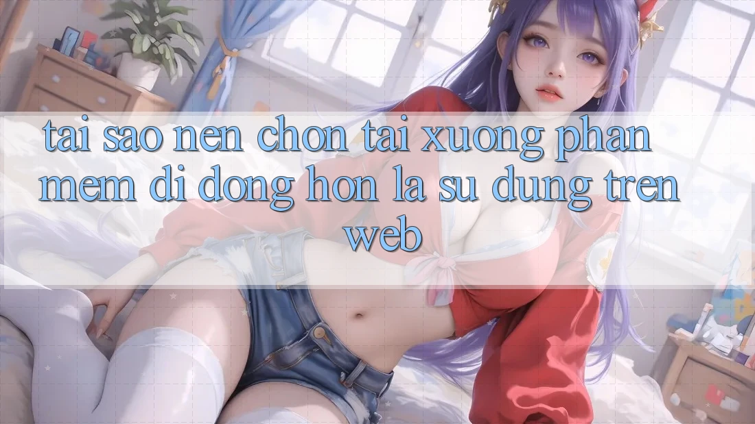 Tại Sao Nên Chọn Tải xuống Phần mềm Di Động Hơn Là Sử dụng Trên Web? Tại Sao Nên Chọn Tải xuống Phần mềm Di Động Hơn Là Sử dụng Trên Web?